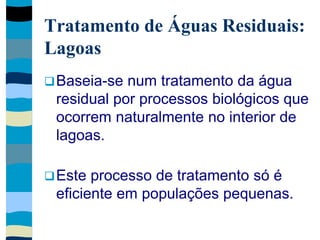 Tratamento de Águas Residuais:
Lagoas
Baseia-se num tratamento da água
residual por processos biológicos que
ocorrem naturalmente no interior de
lagoas.
Este processo de tratamento só é
eficiente em populações pequenas.
 