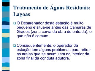 Tratamento de Águas Residuais:
Lagoas
 O Desarenador desta estação é muito
pequeno e situa-se antes das Câmaras de
Grades (zona curva da obra de entrada), o
que não é comum.
 Consequentemente, o operador da
estação tem alguns problemas para retirar
as areias que se acumulam no interior da
zona final da conduta adutora.
 