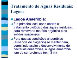 Tratamento de Águas Residuais:
Lagoas
 Lagoa Anaeróbia:
 É o primeiro local onde ocorre o
tratamento biológico das águas residuais,
para remover a matéria orgânica e os
sólidos suspensos.
 Para que as condições anaeróbias
(ausência de oxigénio) se mantenham,
permitindo assim o desenvolvimento de
bactérias anaeróbias, a lagoa anaeróbia
tem de ser profunda (ex.: 3 m).
 
