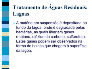 Tratamento de Águas Residuais:
Lagoas
 A matéria em suspensão é depositada no
fundo da lagoa, onde é degradada pelas
bactérias, as quais libertam gases
(metano, dióxido de carbono, sulfuretos).
Estes gases podem ser observados na
forma de bolhas que chegam à superfície
da lagoa.
 