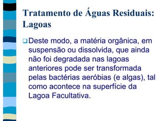 Tratamento de Águas Residuais:
Lagoas
Deste modo, a matéria orgânica, em
suspensão ou dissolvida, que ainda
não foi degradada nas lagoas
anteriores pode ser transformada
pelas bactérias aeróbias (e algas), tal
como acontece na superfície da
Lagoa Facultativa.
 