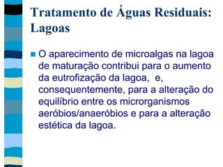 Tratamento de Águas Residuais:
Lagoas
 O aparecimento de microalgas na lagoa
de maturação contribui para o aumento
da eutrofização da lagoa, e,
consequentemente, para a alteração do
equilíbrio entre os microrganismos
aeróbios/anaeróbios e para a alteração
estética da lagoa.
 