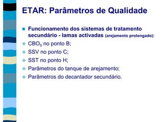 ETAR: Parâmetros de Qualidade
 Funcionamento dos sistemas de tratamento
secundário - lamas activadas (arejamento prolongado):
 CBO5 no ponto B;
 SSV no ponto C;
 SST no ponto H;
 Parâmetros do tanque de arejamento;
 Parâmetros do decantador secundário.
 