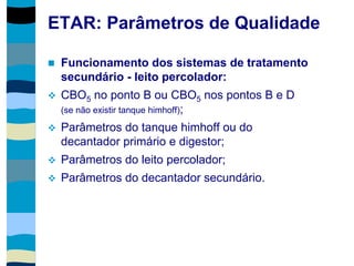 ETAR: Parâmetros de Qualidade
 Funcionamento dos sistemas de tratamento
secundário - leito percolador:
 CBO5 no ponto B ou CBO5 nos pontos B e D
(se não existir tanque himhoff);
 Parâmetros do tanque himhoff ou do
decantador primário e digestor;
 Parâmetros do leito percolador;
 Parâmetros do decantador secundário.
 