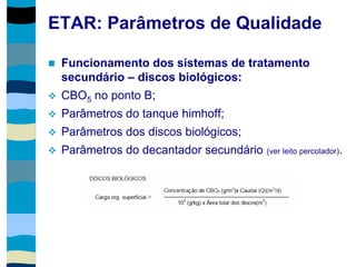 ETAR: Parâmetros de Qualidade
 Funcionamento dos sistemas de tratamento
secundário – discos biológicos:
 CBO5 no ponto B;
 Parâmetros do tanque himhoff;
 Parâmetros dos discos biológicos;
 Parâmetros do decantador secundário (ver leito percolador).
 