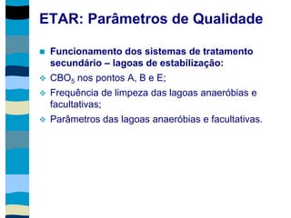 ETAR: Parâmetros de Qualidade
 Funcionamento dos sistemas de tratamento
secundário – lagoas de estabilização:
 CBO5 nos pontos A, B e E;
 Frequência de limpeza das lagoas anaeróbias e
facultativas;
 Parâmetros das lagoas anaeróbias e facultativas.
 