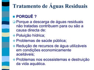 Tratamento de Águas Residuais
 PORQUÊ ?
 Porque a descarga de águas residuais
não tratadas contribuem para ou são a
causa directa de:
 Poluição hídrica;
 Problemas de saúde pública;
 Redução de recursos de água utilizáveis
em condições economicamente
aceitáveis;
 Problemas nos ecossistemas e destruição
da vida aquática.
 