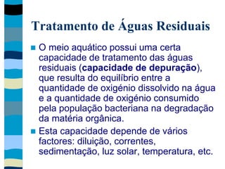 Tratamento de Águas Residuais
 O meio aquático possui uma certa
capacidade de tratamento das águas
residuais (capacidade de depuração),
que resulta do equilíbrio entre a
quantidade de oxigénio dissolvido na água
e a quantidade de oxigénio consumido
pela população bacteriana na degradação
da matéria orgânica.
 Esta capacidade depende de vários
factores: diluição, correntes,
sedimentação, luz solar, temperatura, etc.
 