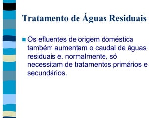 Tratamento de Águas Residuais
 Os efluentes de origem doméstica
também aumentam o caudal de águas
residuais e, normalmente, só
necessitam de tratamentos primários e
secundários.
 