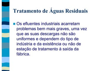 Tratamento de Águas Residuais
 Os efluentes industriais acarretam
problemas bem mais graves, uma vez
que as suas descargas não são
uniformes e dependem do tipo de
indústria e da existência ou não de
estação de tratamento à saída da
fábrica.
 