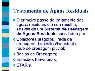 Tratamento de Águas Residuais
 O primeiro passo do tratamento das
águas residuais é a sua recolha,
através de um Sistema de Drenagem
de Águas Residuais constituído por:
 Colectores (esgotos): rede de
drenagem doméstica/industrial e
rede de drenagem pluvial;
 Bacias de Drenagem;
 Estações Elevatórias;
 ETAR’s.
 