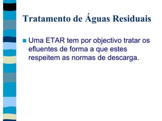 Tratamento de Águas Residuais
 Uma ETAR tem por objectivo tratar os
efluentes de forma a que estes
respeitem as normas de descarga.
 