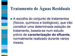 Tratamento de Águas Residuais
 A escolha do conjunto de tratamentos
(físicos, químicos e biológicos), que irão
constituir uma determinada estação de
tratamento, baseia-se num estudo
prévio de caracterização do efluente,
normalmente realizado durante vários
meses.
 