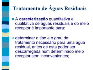 Tratamento de Águas Residuais
 A caracterização quantitativa e
qualitativa de águas residuais e do meio
receptor é importante para:
 determinar o tipo e o grau de
tratamento necessário para uma água
residual, antes de esta poder ser
descarregada num determinado meio
receptor sem inconvenientes;
 