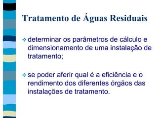 Tratamento de Águas Residuais
 determinar os parâmetros de cálculo e
dimensionamento de uma instalação de
tratamento;
 se poder aferir qual é a eficiência e o
rendimento dos diferentes órgãos das
instalações de tratamento.
 