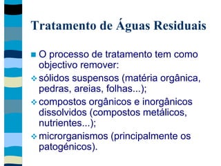 Tratamento de Águas Residuais
 O processo de tratamento tem como
objectivo remover:
 sólidos suspensos (matéria orgânica,
pedras, areias, folhas...);
 compostos orgânicos e inorgânicos
dissolvidos (compostos metálicos,
nutrientes...);
 microrganismos (principalmente os
patogénicos).
 