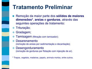 Tratamento Preliminar
 Remoção da maior parte dos sólidos de maiores
dimensões*, areias e gorduras, através das
seguintes operações de tratamento:
 Trituração;
 Gradagem;
 Tamisagem (filtração com tamisador);
 Desarenamento
(remoção de areias por sedimentação e decantação);
 Desengorduramento
(remoção de gorduras por flotação com injecção de ar).
* Trapos, vegetais, madeiras, papeis, animais mortos, entre outros.
 