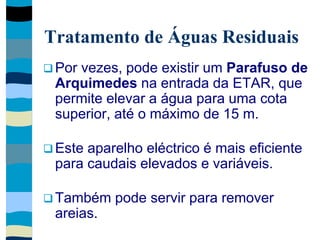 Tratamento de Águas Residuais
 Por vezes, pode existir um Parafuso de
Arquimedes na entrada da ETAR, que
permite elevar a água para uma cota
superior, até o máximo de 15 m.
 Este aparelho eléctrico é mais eficiente
para caudais elevados e variáveis.
 Também pode servir para remover
areias.
 
