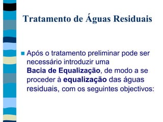 Tratamento de Águas Residuais
 Após o tratamento preliminar pode ser
necessário introduzir uma
Bacia de Equalização, de modo a se
proceder à equalização das águas
residuais, com os seguintes objectivos:
 