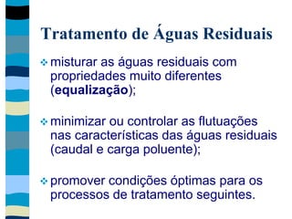Tratamento de Águas Residuais
 misturar as águas residuais com
propriedades muito diferentes
(equalização);
 minimizar ou controlar as flutuações
nas características das águas residuais
(caudal e carga poluente);
 promover condições óptimas para os
processos de tratamento seguintes.
 