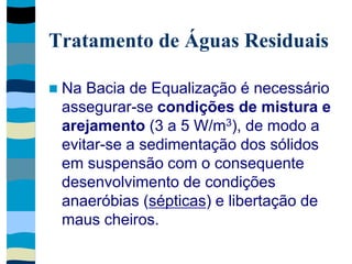 Tratamento de Águas Residuais
 Na Bacia de Equalização é necessário
assegurar-se condições de mistura e
arejamento (3 a 5 W/m3), de modo a
evitar-se a sedimentação dos sólidos
em suspensão com o consequente
desenvolvimento de condições
anaeróbias (sépticas) e libertação de
maus cheiros.
 