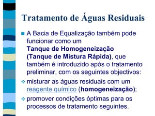 Tratamento de Águas Residuais
 A Bacia de Equalização também pode
funcionar como um
Tanque de Homogeneização
(Tanque de Mistura Rápida), que
também é introduzido após o tratamento
preliminar, com os seguintes objectivos:
 misturar as águas residuais com um
reagente químico (homogeneização);
 promover condições óptimas para os
processos de tratamento seguintes.
 