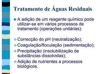 Tratamento de Águas Residuais
 A adição de um reagente químico pode
utilizar-se em vários processos de
tratamento (operações unitárias):
 Correcção do pH (neutralização);
 Coagulação/floculação (sedimentação);
 Precipitação (insolubilização de
substâncias dissolvidas);
 Adição de nutrientes a processos
biológicos.
 