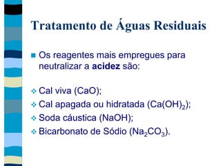 Tratamento de Águas Residuais
 Os reagentes mais empregues para
neutralizar a acidez são:
 Cal viva (CaO);
 Cal apagada ou hidratada (Ca(OH)2);
 Soda cáustica (NaOH);
 Bicarbonato de Sódio (Na2CO3).
 