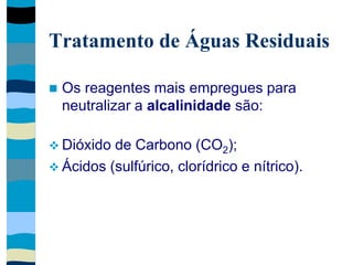Tratamento de Águas Residuais
 Os reagentes mais empregues para
neutralizar a alcalinidade são:
 Dióxido de Carbono (CO2);
 Ácidos (sulfúrico, clorídrico e nítrico).
 