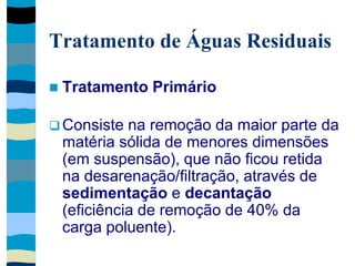 Tratamento de Águas Residuais
 Tratamento Primário
 Consiste na remoção da maior parte da
matéria sólida de menores dimensões
(em suspensão), que não ficou retida
na desarenação/filtração, através de
sedimentação e decantação
(eficiência de remoção de 40% da
carga poluente).
 