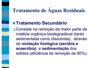Tratamento de Águas Residuais
 Tratamento Secundário
 Consiste na remoção da maior parte da
matéria orgânica biodegradável (tanto
sedimentada como dissolvida), através
de oxidação biológica (aeróbia e
anaeróbia) e sedimentação dos
sólidos (eficiência de remoção de 80%).
 