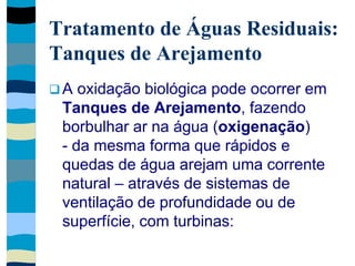 Tratamento de Águas Residuais:
Tanques de Arejamento
 A oxidação biológica pode ocorrer em
Tanques de Arejamento, fazendo
borbulhar ar na água (oxigenação)
- da mesma forma que rápidos e
quedas de água arejam uma corrente
natural – através de sistemas de
ventilação de profundidade ou de
superfície, com turbinas:
 