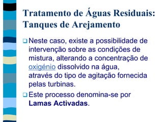Tratamento de Águas Residuais:
Tanques de Arejamento
 Neste caso, existe a possibilidade de
intervenção sobre as condições de
mistura, alterando a concentração de
oxigénio dissolvido na água,
através do tipo de agitação fornecida
pelas turbinas.
 Este processo denomina-se por
Lamas Activadas.
 