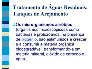 Tratamento de Águas Residuais:
Tanques de Arejamento
 Os microrganismos aeróbios
(organismos microscópicos), como
bactérias e protozoários, na presença
de oxigénio, são estimulados a crescer
e a consumir a matéria orgânica
biodegradável, transformando-a em
matéria mineral, dióxido de carbono e
água.
 