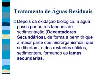 Tratamento de Águas Residuais
 Depois da oxidação biológica, a água
passa por outros tanques de
sedimentação (Decantadores
Secundários), de forma a permitir que
a maior parte dos microrganismos, que
se libertam, e dos restantes sólidos,
sedimentem, formando as lamas
secundárias.
 