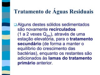 Tratamento de Águas Residuais
 Alguns destes sólidos sedimentados
são novamente recirculados
(1 a 2 vexes Qdm), através de uma
estação elevatória, para o tratamento
secundário (de forma a manter o
equilíbrio do crescimento das
bactérias), enquanto os restantes são
adicionados às lamas do tratamento
primário anterior.
 