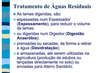 Tratamento de Águas Residuais
 As lamas digeridas, são:
 espessadas num Espessador
(Espessamento), para reduzir o volume
de lamas;
 ou digeridas num Digestor (Digestão
Anaeróbia);
 prensadas ou secadas, de forma a retirar
a água (Desidratação);
 e armazenadas, até serem utilizadas na
agricultura (produção de adubos ou
lançadas directamente no solo) ou
enviadas para Aterro Sanitário.
 
