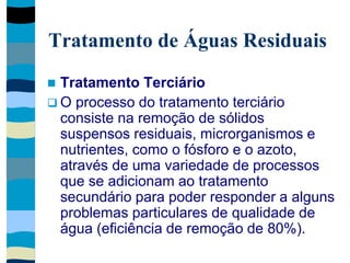 Tratamento de Águas Residuais
 Tratamento Terciário
 O processo do tratamento terciário
consiste na remoção de sólidos
suspensos residuais, microrganismos e
nutrientes, como o fósforo e o azoto,
através de uma variedade de processos
que se adicionam ao tratamento
secundário para poder responder a alguns
problemas particulares de qualidade de
água (eficiência de remoção de 80%).
 