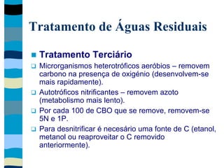 Tratamento de Águas Residuais
 Tratamento Terciário
 Microrganismos heterotróficos aeróbios – removem
carbono na presença de oxigénio (desenvolvem-se
mais rapidamente).
 Autotróficos nitrificantes – removem azoto
(metabolismo mais lento).
 Por cada 100 de CBO que se remove, removem-se
5N e 1P.
 Para desnitrificar é necesário uma fonte de C (etanol,
metanol ou reaproveitar o C removido
anteriormente).
 