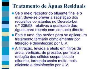 Tratamento de Águas Residuais
 Se o meio receptor do efluente final é o
mar, deve-se prever a satisfação dos
requisitos constantes no Decreto-Lei
n.º 236/98, relativos à qualidade das
águas para recreio com contacto directo
 Esta é uma das razões para se aplicar um
tratamento terciário complementar por
filtração e desinfecção por U.V.
 A filtração, levada a efeito em filtros de
areia, verticais, de pressão, permite a
redução dos sólidos suspensos do
efluente, tornando assim muito mais
eficiente a desinfecção por U.V.
 