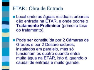 ETAR: Obra de Entrada
 Local onde as águas residuais urbanas
dão entrada na ETAR, e onde ocorre o
Tratamento Preliminar (primeira fase
do tratamento).
 Pode ser constituída por 2 Câmaras de
Grades e por 2 Desarenadores,
instalados em paralelo, mas só
funcionam os quatro quando entra
muita água na ETAR, isto é, quando o
caudal de entrada é muito grande.
 