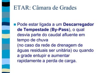 ETAR: Câmara de Grades
 Pode estar ligada a um Descarregador
de Tempestade (By-Pass), o qual
desvia parte do caudal afluente em
tempo de chuva
(no caso da rede de drenagem de
águas residuais ser unitária) ou quando
a grade entupir e aumentar
rapidamente a perda de carga.
 