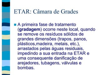 ETAR: Câmara de Grades
 A primeira fase de tratamento
(gradagem) ocorre neste local, quando
se remove os resíduos sólidos de
grandes dimensões (trapos, panos,
plásticos,madeira, metais, etc.),
arrastados pelas águas residuais,
impedindo a sua entrada na ETAR e
uma consequente danificação de
arejadores, tubagens, válvulas e
bombas.
 