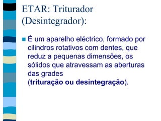 ETAR: Triturador
(Desintegrador):
 É um aparelho eléctrico, formado por
cilindros rotativos com dentes, que
reduz a pequenas dimensões, os
sólidos que atravessam as aberturas
das grades
(trituração ou desintegração).
 