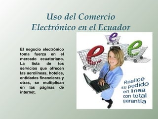 Uso del Comercio Electrónico en el Ecuador El negocio electrónico toma fuerza en el mercado ecuatoriano. La lista de los servicios que ofrecen las aerolíneas, hoteles, entidades financieras y otras, se multiplican en las páginas de internet.  