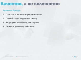 Качество, а не количество
Адвокаты бренда:
1. Создают, а не имитируют активность
2. Способствуют вирусному охвату
3. Защищают ваш бренд вне группы
4. Готовы к целевому действию




  КA Smart Media   www.smart-media.ru   05
 
