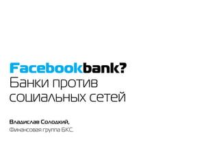 Facebookbank?
Банки против
социальных сетей
Владислав Солодкий,
Финансовая группа БКС.
 