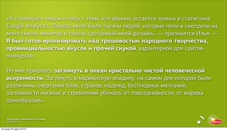 «Я столкнулся лицом к лицу с теми, кто обычно остается только в статистике
    Google Analytics. Передо мной были тысячи людей, которые пели и смотрели на
    меня сквозь монитор и сквозь сделанный мной дизайн», — признается Илья. —
    Я был готов иронизировать над трешовостью народного творчества,
    провинциальностью вкусов и прочей скукой, характерной для сайтов-
    конкурсов.

    Но мне пришлось заглянуть в океан кристально чистой человеческой
    искренности. Заглянуть в марианскую впадину, на самом дне которой были
    различимы очертания боли, страхов, надежд, бесплодных мечтаний,
    загнанности жизнью и стремлений убежать от повседневности, от марева
    однообразия».

     Как сделать аудиторию счастливее
     Red Keds, 2013


пятница, 22 марта 2013 г.
 