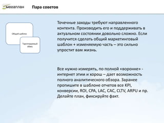 Пара советов


                           Точечные заходы требуют направленного
                           контента. Производить его и поддерживать в
Общий шаблон               актуальном состоянии довольно сложно. Если
                           получится сделать общий маркетинговый
        Таргетируемый
            обвес
                           шаблон + изменяемую часть – это сильно
                           упростит вам жизнь.



                           Все нужно измерять, по полной «воронке» -
                           интернет этим и хорош – дает возможность
                           полного аналитического обзора. Заранее
                           пропишите в шаблоне отчетов все KPI,
                           конверсии, ROI, CPA, LAC, CAC, CLTV, ARPU и пр.
                           Делайте план, фиксируйте факт.
 