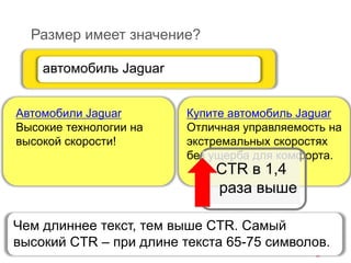 Размер имеет значение?
Купите автомобиль Jaguar
Отличная управляемость на
экстремальных скоростях
без ущерба для комфорта.
автомобиль Jaguar
Автомобили Jaguar
Высокие технологии на
высокой скорости!
CTR в 1,4
раза выше
Чем длиннее текст, тем выше CTR. Самый
высокий CTR – при длине текста 65-75 символов.
 